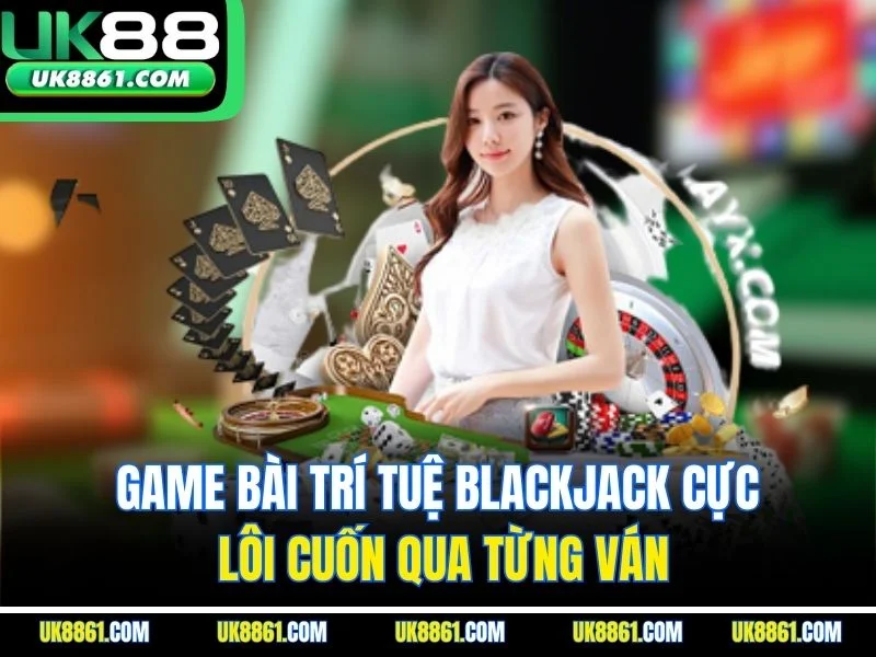 Game bài trí tuệ Blackjack cực lôi cuốn qua từng ván